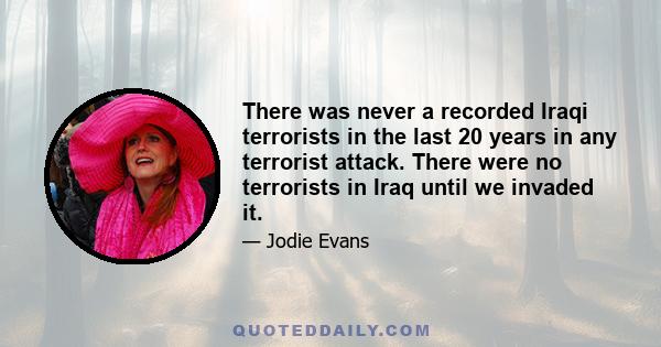 There was never a recorded Iraqi terrorists in the last 20 years in any terrorist attack. There were no terrorists in Iraq until we invaded it.