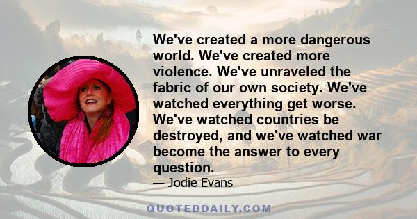 We've created a more dangerous world. We've created more violence. We've unraveled the fabric of our own society. We've watched everything get worse. We've watched countries be destroyed, and we've watched war become