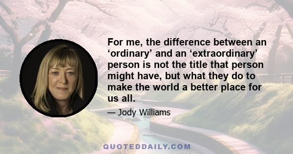 For me, the difference between an ‘ordinary’ and an ‘extraordinary’ person is not the title that person might have, but what they do to make the world a better place for us all.