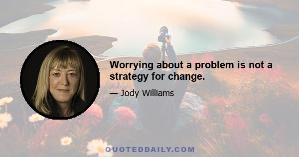 Worrying about a problem is not a strategy for change.