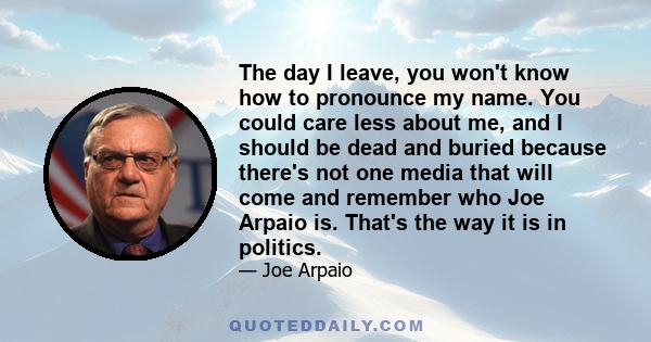 The day I leave, you won't know how to pronounce my name. You could care less about me, and I should be dead and buried because there's not one media that will come and remember who Joe Arpaio is. That's the way it is