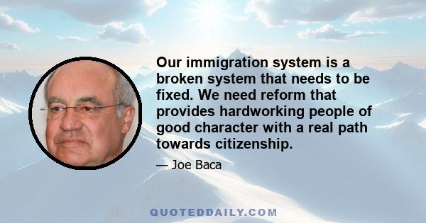 Our immigration system is a broken system that needs to be fixed. We need reform that provides hardworking people of good character with a real path towards citizenship.