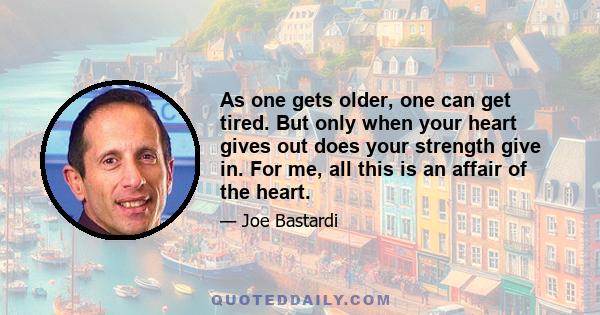 As one gets older, one can get tired. But only when your heart gives out does your strength give in. For me, all this is an affair of the heart.