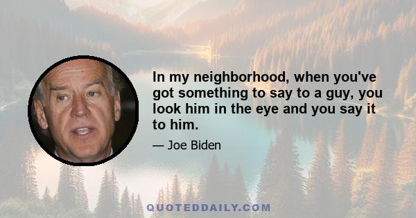 In my neighborhood, when you've got something to say to a guy, you look him in the eye and you say it to him.