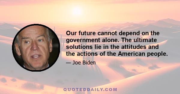 Our future cannot depend on the government alone. The ultimate solutions lie in the attitudes and the actions of the American people.