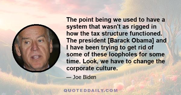 The point being we used to have a system that wasn't as rigged in how the tax structure functioned. The president [Barack Obama] and I have been trying to get rid of some of these loopholes for some time. Look, we have