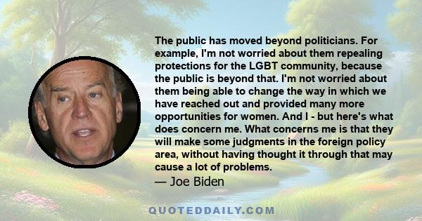 The public has moved beyond politicians. For example, I'm not worried about them repealing protections for the LGBT community, because the public is beyond that. I'm not worried about them being able to change the way