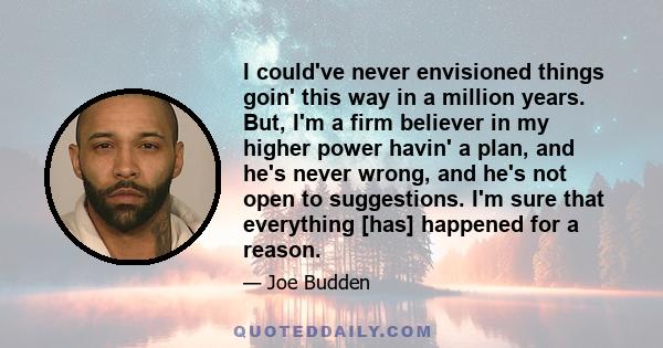 I could've never envisioned things goin' this way in a million years. But, I'm a firm believer in my higher power havin' a plan, and he's never wrong, and he's not open to suggestions. I'm sure that everything [has]