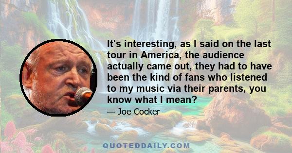 It's interesting, as I said on the last tour in America, the audience actually came out, they had to have been the kind of fans who listened to my music via their parents, you know what I mean?