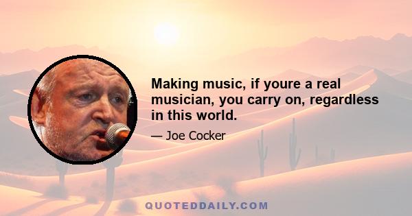 Making music, if youre a real musician, you carry on, regardless in this world.