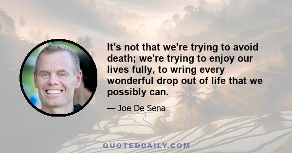 It's not that we're trying to avoid death; we're trying to enjoy our lives fully, to wring every wonderful drop out of life that we possibly can.