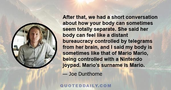 After that, we had a short conversation about how your body can sometimes seem totally separate. She said her body can feel like a distant bureaucracy controlled by telegrams from her brain, and I said my body is