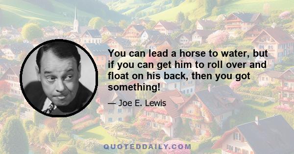 You can lead a horse to water, but if you can get him to roll over and float on his back, then you got something!