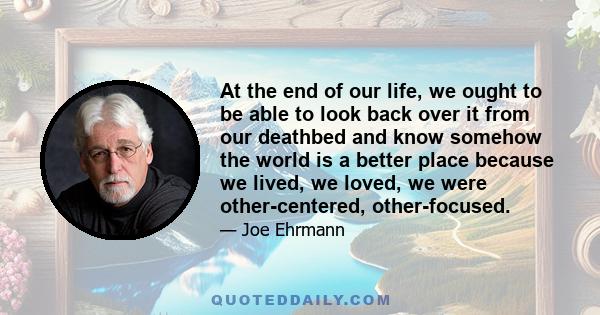 At the end of our life, we ought to be able to look back over it from our deathbed and know somehow the world is a better place because we lived, we loved, we were other-centered, other-focused.