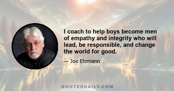 I coach to help boys become men of empathy and integrity who will lead, be responsible, and change the world for good.