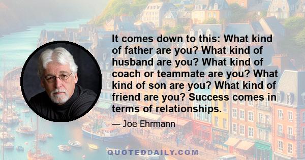 It comes down to this: What kind of father are you? What kind of husband are you? What kind of coach or teammate are you? What kind of son are you? What kind of friend are you? Success comes in terms of relationships.