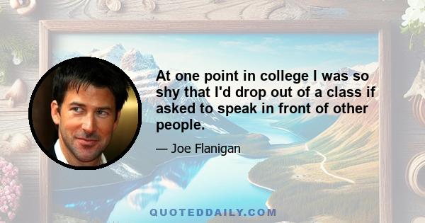 At one point in college I was so shy that I'd drop out of a class if asked to speak in front of other people.