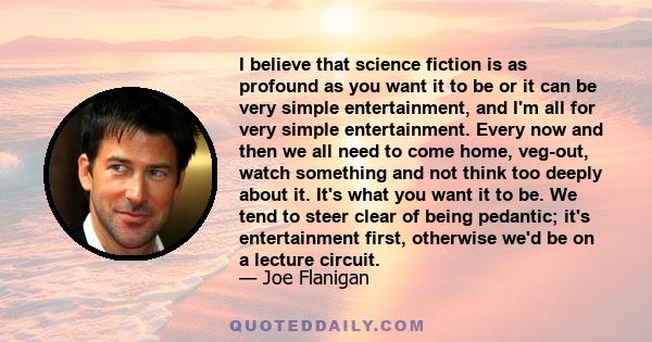 I believe that science fiction is as profound as you want it to be or it can be very simple entertainment, and I'm all for very simple entertainment. Every now and then we all need to come home, veg-out, watch something 