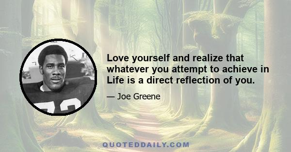 Love yourself and realize that whatever you attempt to achieve in Life is a direct reflection of you.