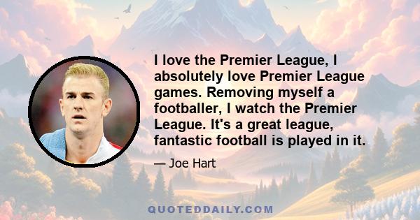 I love the Premier League, I absolutely love Premier League games. Removing myself a footballer, I watch the Premier League. It's a great league, fantastic football is played in it.