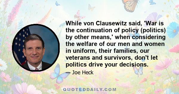 While von Clausewitz said, 'War is the continuation of policy (politics) by other means,' when considering the welfare of our men and women in uniform, their families, our veterans and survivors, don't let politics