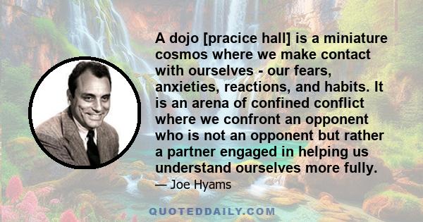 A dojo [pracice hall] is a miniature cosmos where we make contact with ourselves - our fears, anxieties, reactions, and habits. It is an arena of confined conflict where we confront an opponent who is not an opponent