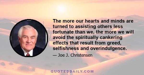 The more our hearts and minds are turned to assisting others less fortunate than we, the more we will avoid the spiritually cankering effects that result from greed, selfishness and overindulgence.