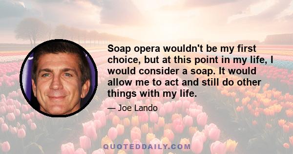 Soap opera wouldn't be my first choice, but at this point in my life, I would consider a soap. It would allow me to act and still do other things with my life.