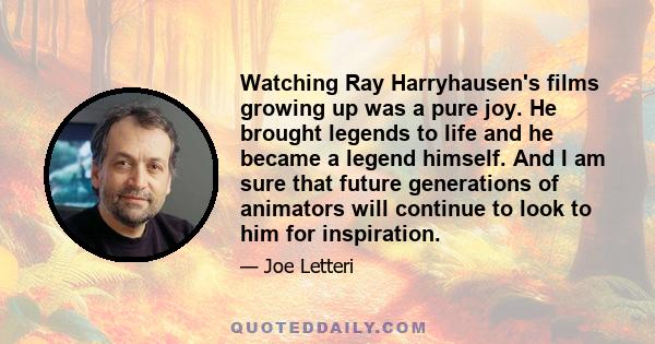 Watching Ray Harryhausen's films growing up was a pure joy. He brought legends to life and he became a legend himself. And I am sure that future generations of animators will continue to look to him for inspiration.