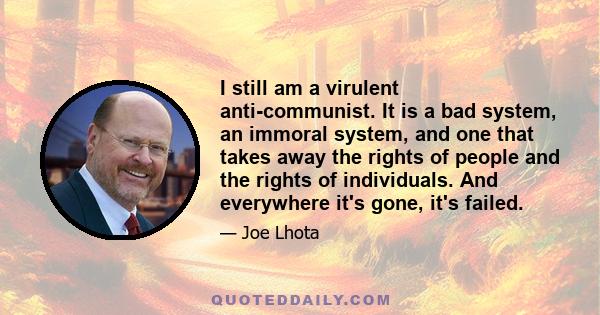 I still am a virulent anti-communist. It is a bad system, an immoral system, and one that takes away the rights of people and the rights of individuals. And everywhere it's gone, it's failed.