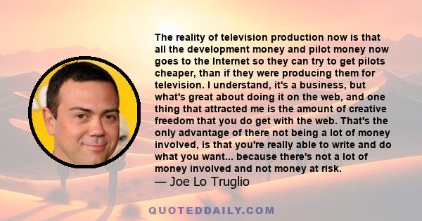 The reality of television production now is that all the development money and pilot money now goes to the Internet so they can try to get pilots cheaper, than if they were producing them for television. I understand,