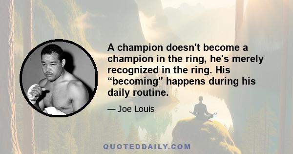 A champion doesn't become a champion in the ring, he's merely recognized in the ring. His “becoming” happens during his daily routine.