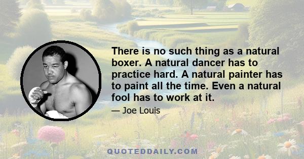 There is no such thing as a natural boxer. A natural dancer has to practice hard. A natural painter has to paint all the time. Even a natural fool has to work at it.