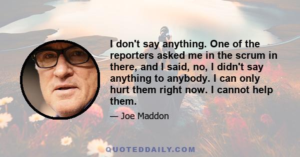 I don't say anything. One of the reporters asked me in the scrum in there, and I said, no, I didn't say anything to anybody. I can only hurt them right now. I cannot help them.