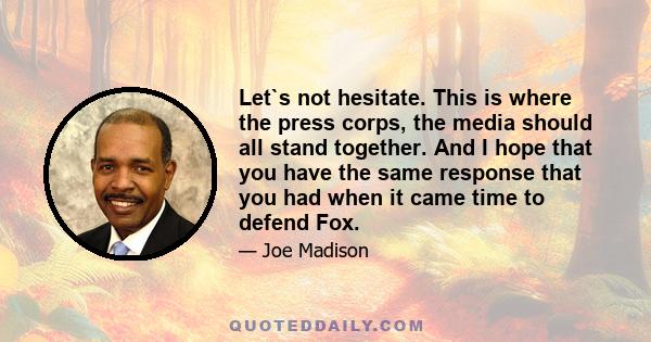 Let`s not hesitate. This is where the press corps, the media should all stand together. And I hope that you have the same response that you had when it came time to defend Fox.