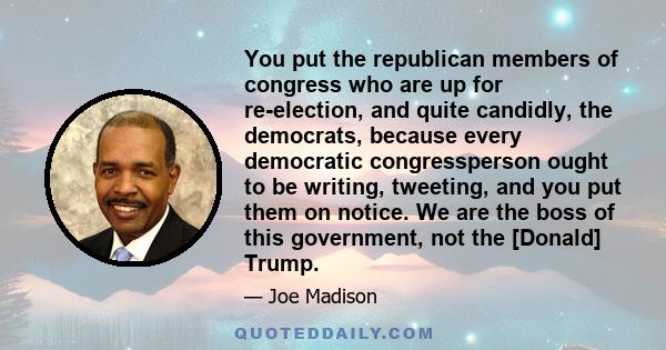 You put the republican members of congress who are up for re-election, and quite candidly, the democrats, because every democratic congressperson ought to be writing, tweeting, and you put them on notice. We are the