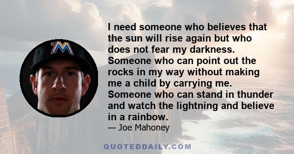 I need someone who believes that the sun will rise again but who does not fear my darkness. Someone who can point out the rocks in my way without making me a child by carrying me. Someone who can stand in thunder and