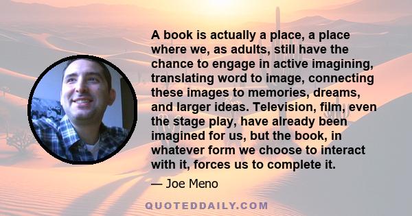 A book is actually a place, a place where we, as adults, still have the chance to engage in active imagining, translating word to image, connecting these images to memories, dreams, and larger ideas. Television, film,