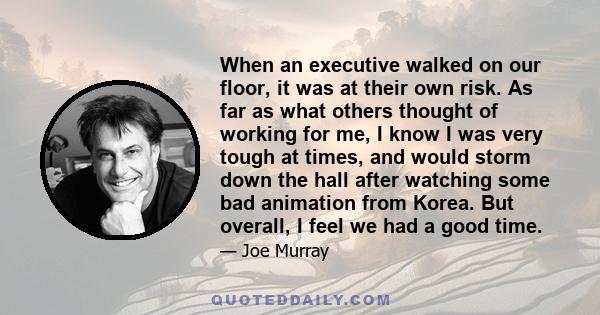 When an executive walked on our floor, it was at their own risk. As far as what others thought of working for me, I know I was very tough at times, and would storm down the hall after watching some bad animation from