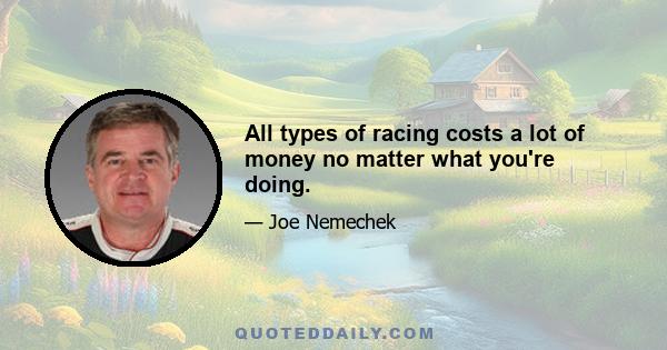 All types of racing costs a lot of money no matter what you're doing.