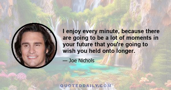 I enjoy every minute, because there are going to be a lot of moments in your future that you're going to wish you held onto longer.