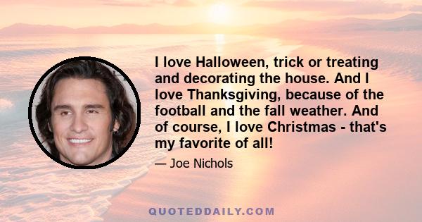 I love Halloween, trick or treating and decorating the house. And I love Thanksgiving, because of the football and the fall weather. And of course, I love Christmas - that's my favorite of all!