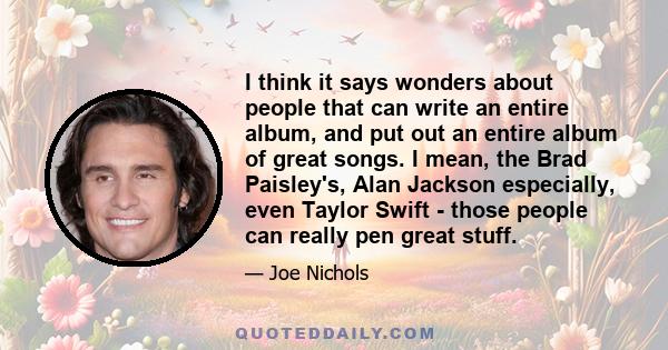 I think it says wonders about people that can write an entire album, and put out an entire album of great songs. I mean, the Brad Paisley's, Alan Jackson especially, even Taylor Swift - those people can really pen great 