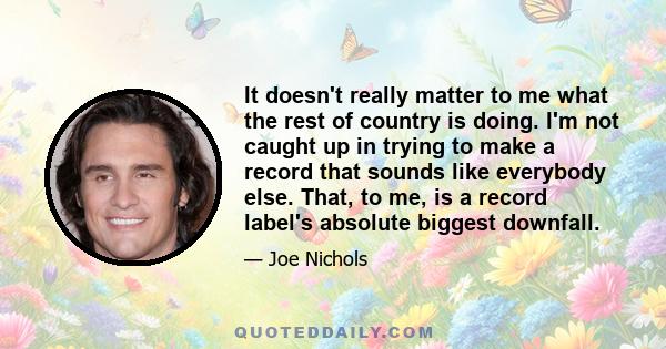 It doesn't really matter to me what the rest of country is doing. I'm not caught up in trying to make a record that sounds like everybody else. That, to me, is a record label's absolute biggest downfall.