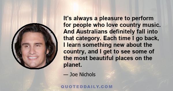 It's always a pleasure to perform for people who love country music. And Australians definitely fall into that category. Each time I go back, I learn something new about the country, and I get to see some of the most