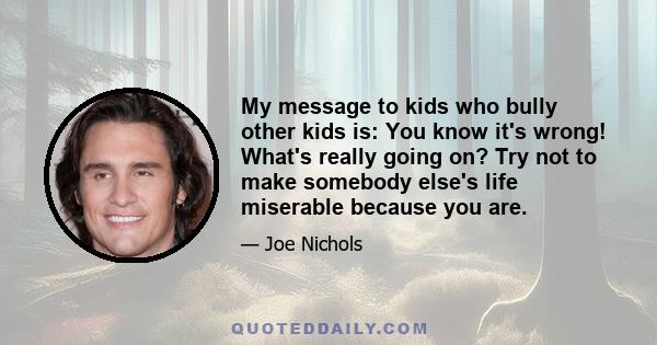 My message to kids who bully other kids is: You know it's wrong! What's really going on? Try not to make somebody else's life miserable because you are.