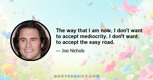 The way that I am now, I don't want to accept mediocrity. I don't want to accept the easy road.