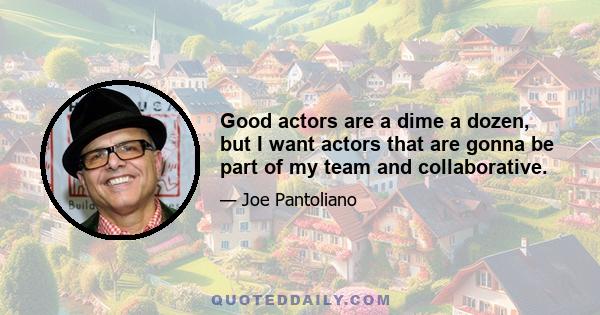 Good actors are a dime a dozen, but I want actors that are gonna be part of my team and collaborative.