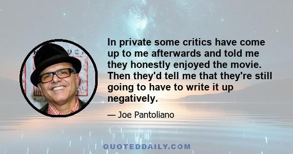 In private some critics have come up to me afterwards and told me they honestly enjoyed the movie. Then they'd tell me that they're still going to have to write it up negatively.