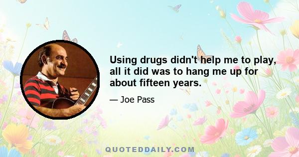 Using drugs didn't help me to play, all it did was to hang me up for about fifteen years.